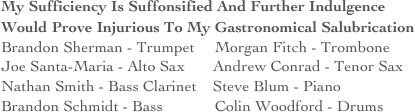 My Sufficiency Is Suffonsified And Further Indulgence Would Prove Injurious To My Gastronomical Salubrication 
Brandon Sherman - Trumpet     Morgan Fitch - Trombone
Joe Santa-Maria - Alto Sax       Andrew Conrad - Tenor Sax
Nathan Smith - Bass Clarinet    Steve Blum - Piano
Brandon Schmidt - Bass             Colin Woodford - Drums