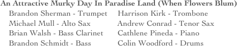 An Attractive Murky Day In Paradise Land (When Flowers Blum)
    Brandon Sherman - Trumpet     Harrison Kirk - Trombone
    Michael Mull - Alto Sax             Andrew Conrad - Tenor Sax
    Brian Walsh - Bass Clarinet       Cathlene Pineda - Piano
    Brandon Schmidt - Bass             Colin Woodford - Drums